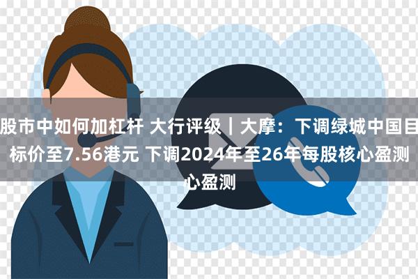 股市中如何加杠杆 大行评级｜大摩：下调绿城中国目标价至7.56港元 下调2024年至26年每股核心盈测