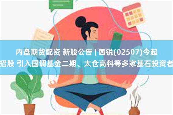 内盘期货配资 新股公告 | 西锐(02507)今起招股 引入国调基金二期、太仓高科等多家基石投资者