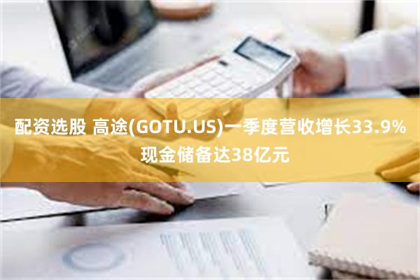 配资选股 高途(GOTU.US)一季度营收增长33.9%  现金储备达38亿元