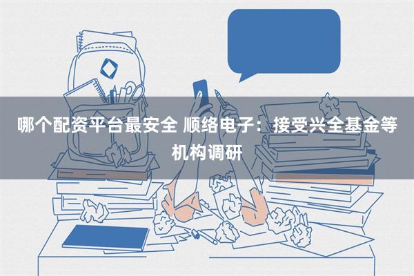 哪个配资平台最安全 顺络电子：接受兴全基金等机构调研