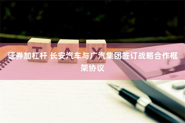 证券加杠杆 长安汽车与广汽集团签订战略合作框架协议