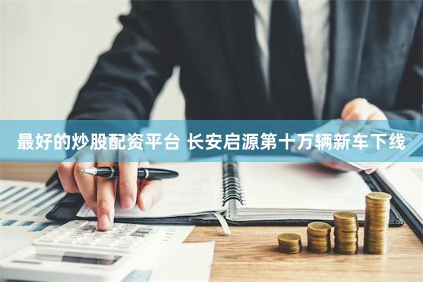 最好的炒股配资平台 长安启源第十万辆新车下线