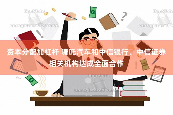 资本分配加杠杆 哪吒汽车和中信银行、中信证券相关机构达成全面合作