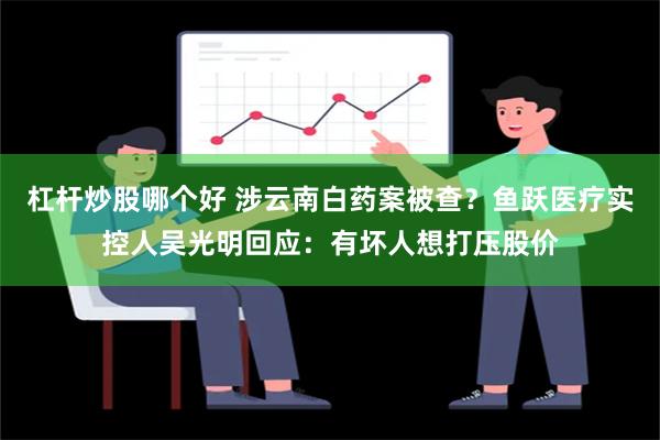 杠杆炒股哪个好 涉云南白药案被查？鱼跃医疗实控人吴光明回应：有坏人想打压股价