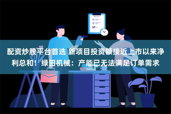 配资炒股平台首选 新项目投资额接近上市以来净利总和！绿田机械：产能已无法满足订单需求