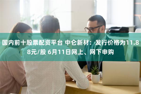 国内前十股票配资平台 中仑新材：发行价格为11.88元/股 6月11日网上、网下申购