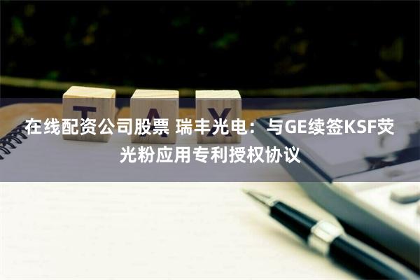 在线配资公司股票 瑞丰光电：与GE续签KSF荧光粉应用专利授权协议