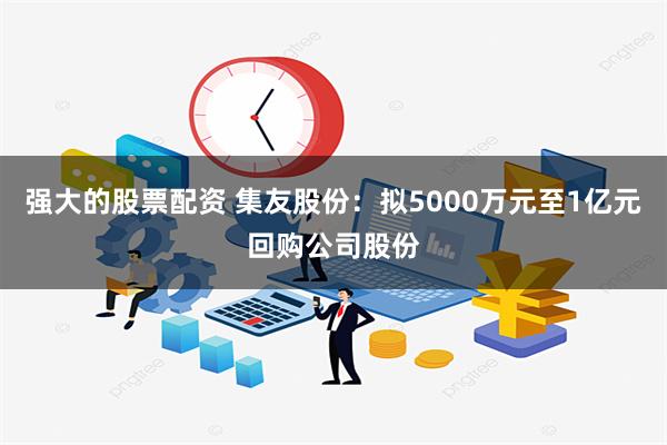 强大的股票配资 集友股份：拟5000万元至1亿元回购公司股份