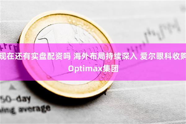 现在还有实盘配资吗 海外布局持续深入 爱尔眼科收购Optimax集团