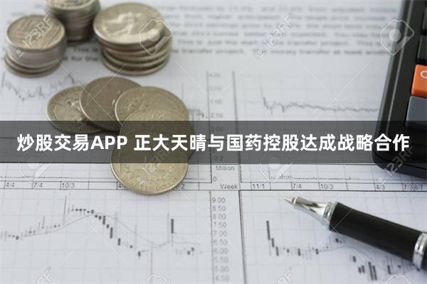 炒股交易APP 正大天晴与国药控股达成战略合作