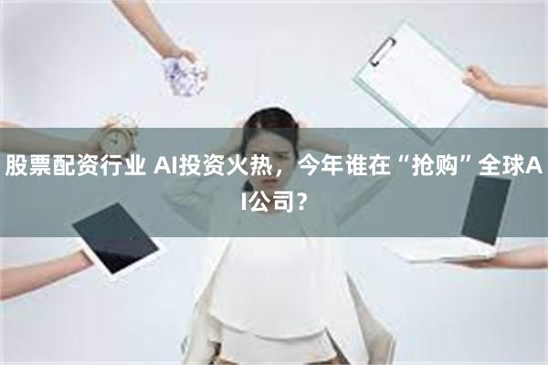 股票配资行业 AI投资火热，今年谁在“抢购”全球AI公司？