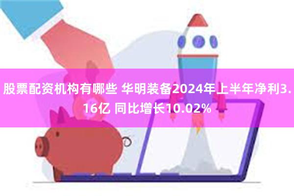 股票配资机构有哪些 华明装备2024年上半年净利3.16亿 同比增长10.02%