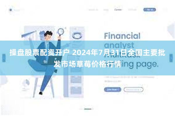 操盘股票配资开户 2024年7月31日全国主要批发市场草莓价格行情