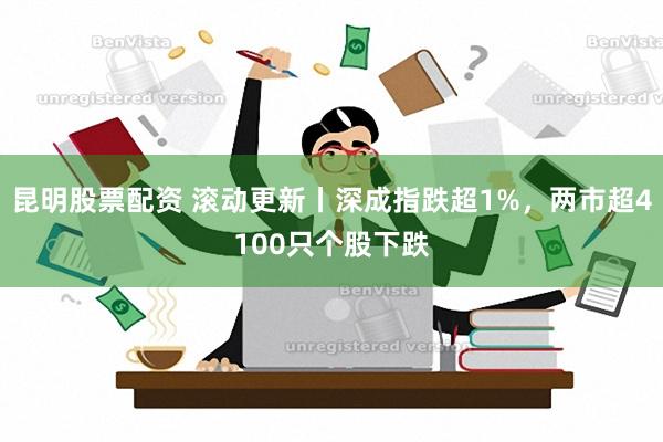 昆明股票配资 滚动更新丨深成指跌超1%，两市超4100只个股下跌