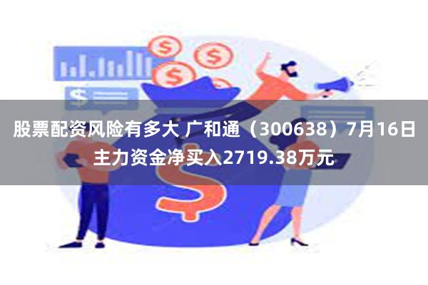 股票配资风险有多大 广和通（300638）7月16日主力资金净买入2719.38万元