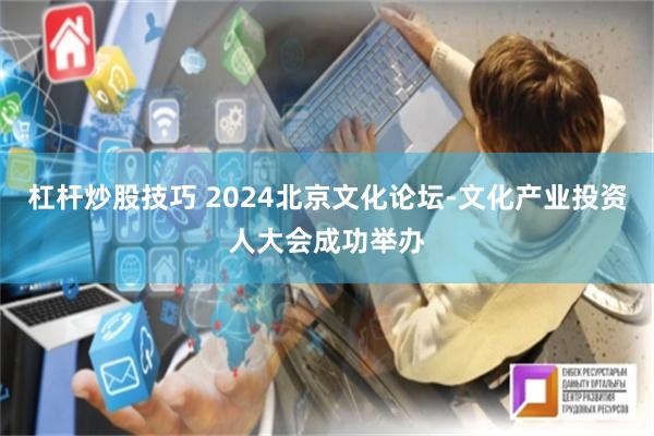 杠杆炒股技巧 2024北京文化论坛-文化产业投资人大会成功举办