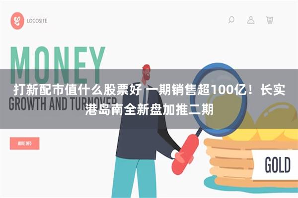 打新配市值什么股票好 一期销售超100亿！长实港岛南全新盘加推二期