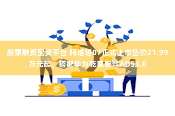 股票融资配资平台 阿维塔07正式上市售价21.99万元起，搭配华为乾崑智驾ADS3.0