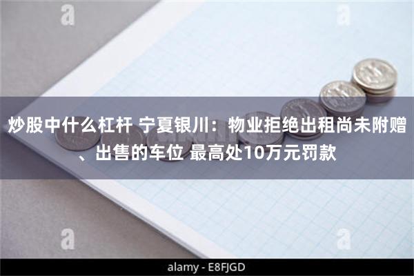 炒股中什么杠杆 宁夏银川：物业拒绝出租尚未附赠、出售的车位 最高处10万元罚款