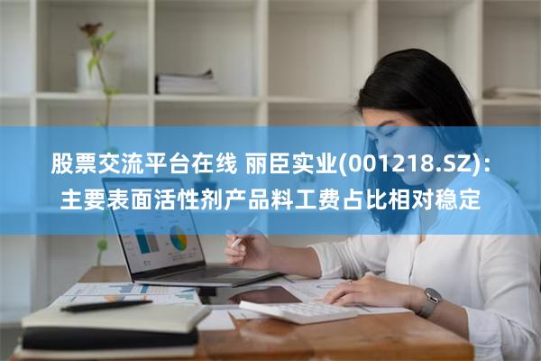 股票交流平台在线 丽臣实业(001218.SZ)：主要表面活性剂产品料工费占比相对稳定