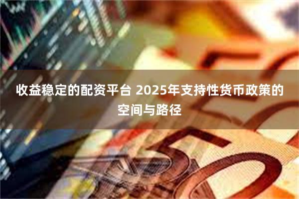 收益稳定的配资平台 2025年支持性货币政策的空间与路径