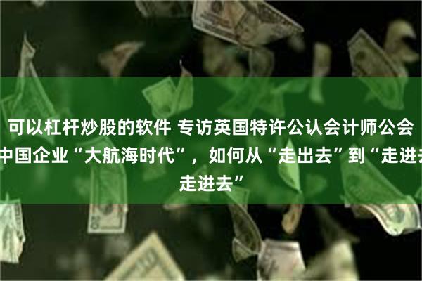 可以杠杆炒股的软件 专访英国特许公认会计师公会丨中国企业“大航海时代”，如何从“走出去”到“走进去”