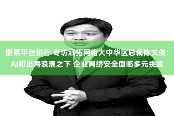 股票平台排行 专访派拓网络大中华区总裁陈文俊：AI和出海浪潮之下 企业网络安全面临多元挑战