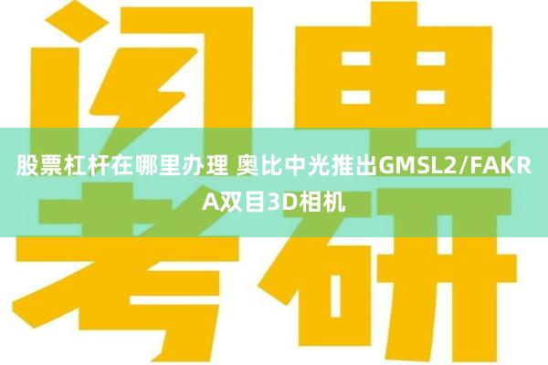 股票杠杆在哪里办理 奥比中光推出GMSL2/FAKRA双目3D相机