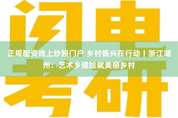 正规配资线上炒股门户 乡村振兴在行动丨浙江湖州：艺术乡建绘就美丽乡村