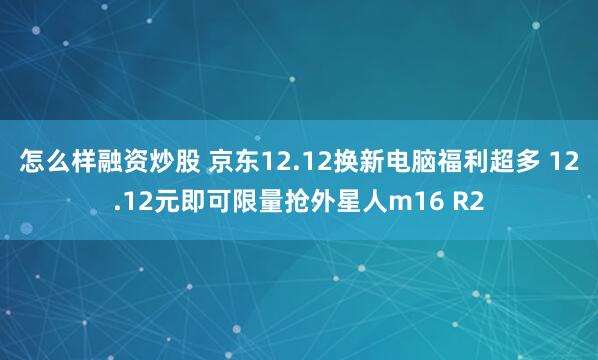 怎么样融资炒股 京东12.12换新电脑福利超多 12.12元即可限量抢外星人m16 R2