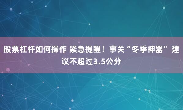 股票杠杆如何操作 紧急提醒！事关“冬季神器” 建议不超过3.5公分