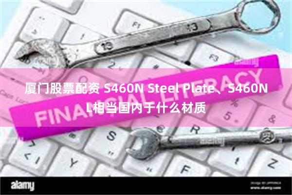 厦门股票配资 S460N Steel Plate、S460NL相当国内于什么材质