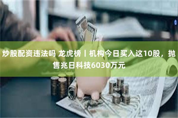 炒股配资违法吗 龙虎榜丨机构今日买入这10股，抛售兆日科技6030万元