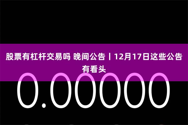 股票有杠杆交易吗 晚间公告丨12月17日这些公告有看头