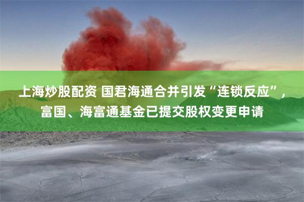 上海炒股配资 国君海通合并引发“连锁反应”，富国、海富通基金已提交股权变更申请