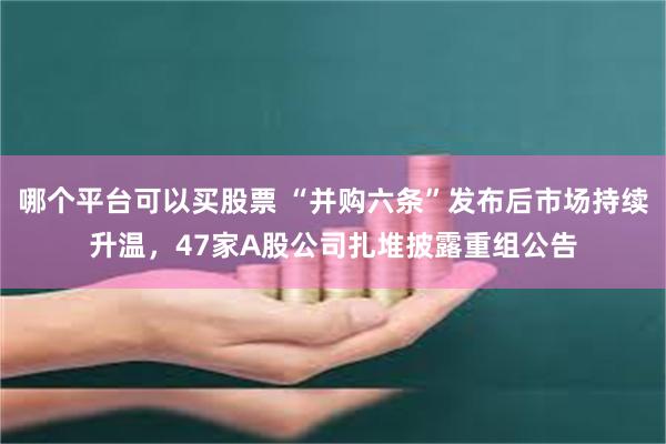 哪个平台可以买股票 “并购六条”发布后市场持续升温，47家A股公司扎堆披露重组公告