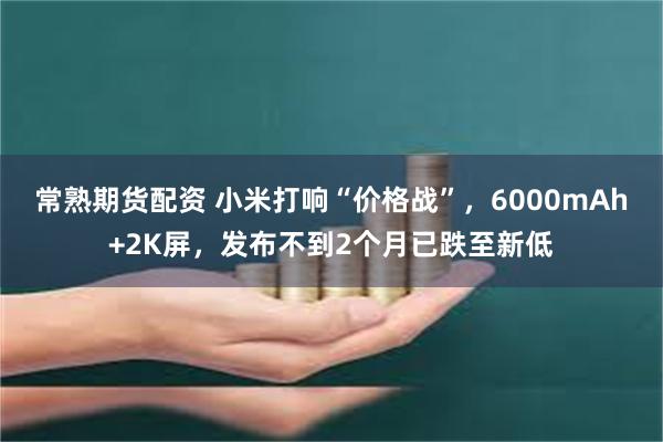 常熟期货配资 小米打响“价格战”，6000mAh+2K屏，发布不到2个月已跌至新低