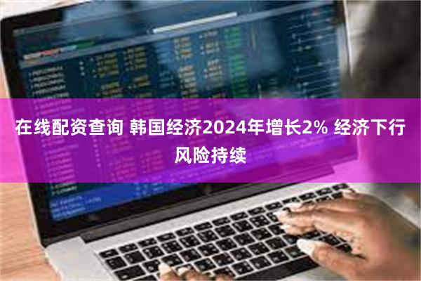 在线配资查询 韩国经济2024年增长2% 经济下行风险持续