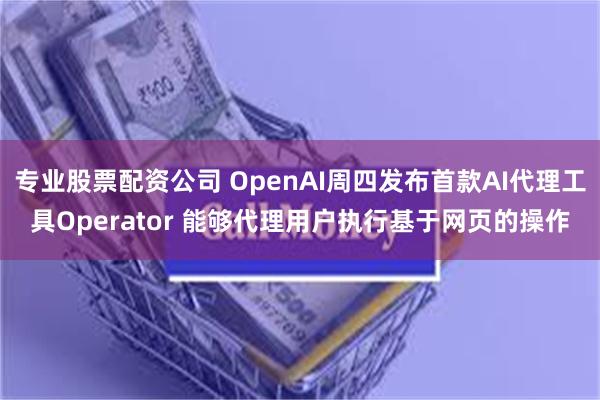 专业股票配资公司 OpenAI周四发布首款AI代理工具Operator 能够代理用户执行基于网页的操作