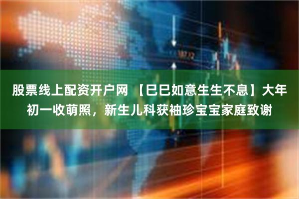 股票线上配资开户网 【巳巳如意生生不息】大年初一收萌照，新生儿科获袖珍宝宝家庭致谢