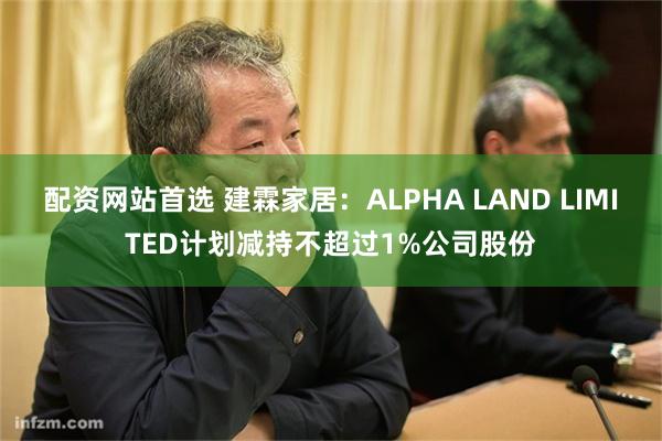 配资网站首选 建霖家居：ALPHA LAND LIMITED计划减持不超过1%公司股份