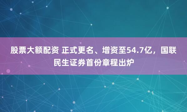 股票大额配资 正式更名、增资至54.7亿，国联民生证券首份章程出炉