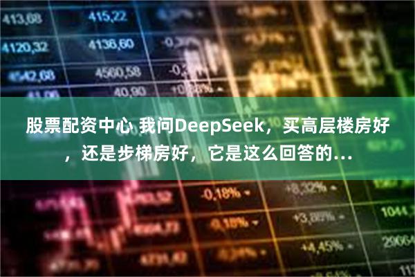 股票配资中心 我问DeepSeek，买高层楼房好，还是步梯房好，它是这么回答的…