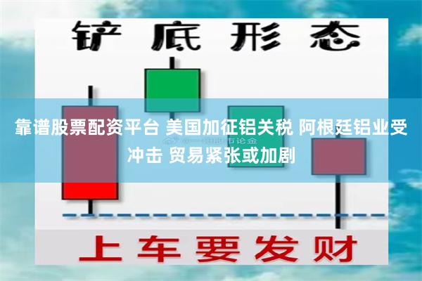 靠谱股票配资平台 美国加征铝关税 阿根廷铝业受冲击 贸易紧张或加剧