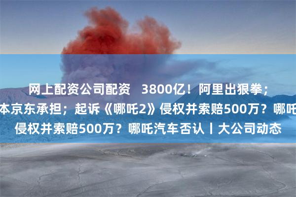 网上配资公司配资   3800亿！阿里出狠拳；京东集团宣布：全部成本京东承担；起诉《哪吒2》侵权并索赔500万？哪吒汽车否认丨大公司动态