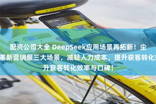 配资公司大全 DeepSeek应用场景再拓新！尘锋AI智能体革新营销服三大场景，减轻人力成本，提升获客转化效率与口碑！