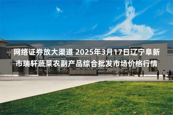 网络证劵放大渠道 2025年3月17日辽宁阜新市瑞轩蔬菜农副产品综合批发市场价格行情