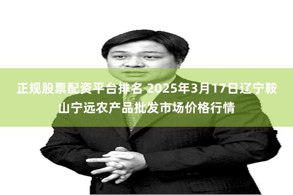 正规股票配资平台排名 2025年3月17日辽宁鞍山宁远农产品批发市场价格行情